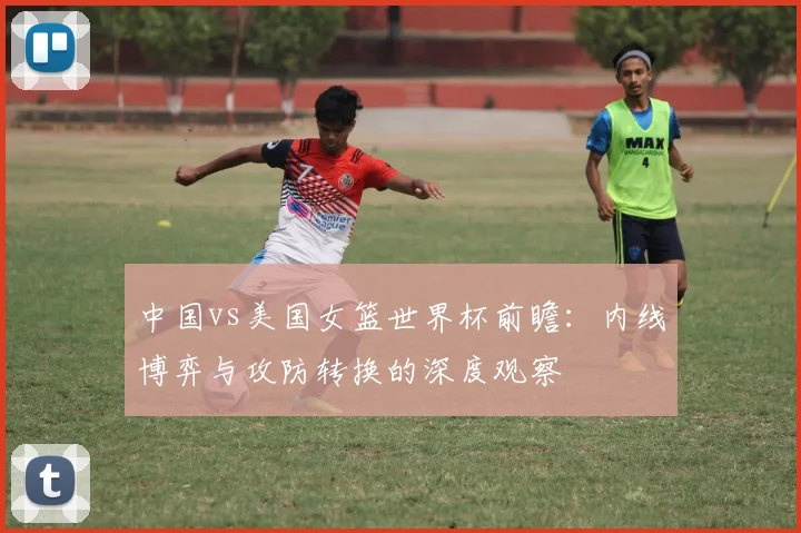 中国vs美国女篮世界杯前瞻：内线博弈与攻防转换的深度观察