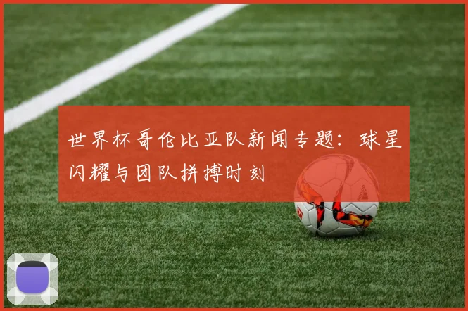 世界杯哥伦比亚队新闻专题：球星闪耀与团队拼搏时刻